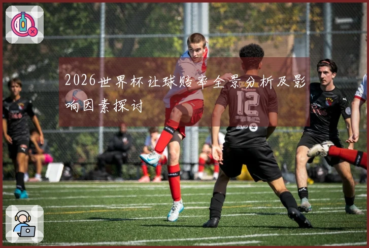 2026世界杯让球赔率全景分析及影响因素探讨